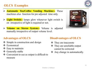 ➢ Automatic Tea/Coffee Vending Machine:- These
machines also function for pre adjusted time only.
OLCS Examples
➢ Light Switch:- lamps glow whenever light switch is
on irrespective of light is required or not.
➢ Volume on Stereo System:- Volume is adjusted
manually irrespective of output volume level.
Advantages of OLCS
❖ Simple in construction and design
❖ Economical
❖ Easy to maintain
❖ Generally stable
❖ Convenient to use as output is difficult to
measure
❖ They are inaccurate
❖ They are unreliable output
cannot be corrected
❖ Any change in automatically.
Disadvantages of OLCS
15
Shadab. A. Siddique
 