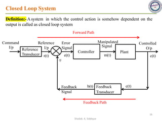 Closed Loop System
Definition:- Asystem in which the control action is somehow dependent on the
output is called as closed loop system
Reference
Transducer
Controller Plant
Feedback
Transducer
Command
I/p
Reference
I/p
Feedback
Signal
Manipulated
Signal
Error
Signal
Controlled
O/p
r(t) e(t)
b(t) c(t)
c(t)
m(t)
Feedback Path
Forward Path
±
16
Shadab. A. Siddique
 