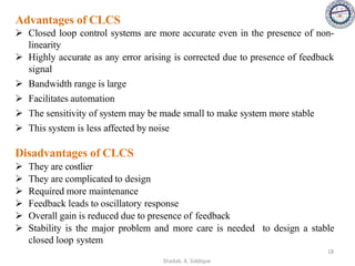 Advantages of CLCS
➢ Closed loop control systems are more accurate even in the presence of non-
linearity
➢ Highly accurate as any error arising is corrected due to presence of feedback
signal
➢ Bandwidth range is large
➢ Facilitates automation
➢ The sensitivity of system may be made small to make system more stable
➢ This system is less affected by noise
Disadvantages of CLCS
➢ They are costlier
➢ They are complicated to design
➢ Required more maintenance
➢ Feedback leads to oscillatory response
➢ Overall gain is reduced due to presence of feedback
➢ Stability is the major problem and more care is needed to design a stable
closed loop system
18
Shadab. A. Siddique
 