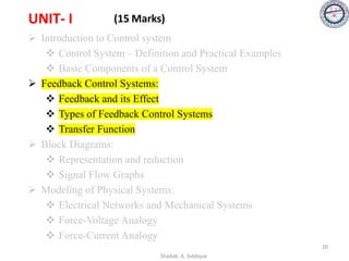 UNIT- I (15 Marks)
➢ Introduction to Control system
❖ Control System – Definition and Practical Examples
❖ Basic Components of a Control System
➢ Feedback Control Systems:
❖ Feedback and its Effect
❖ Types of Feedback Control Systems
❖ Transfer Function
➢ Block Diagrams:
❖ Representation and reduction
❖ Signal Flow Graphs
➢ Modeling of Physical Systems:
❖ Electrical Networks and Mechanical Systems
❖ Force-Voltage Analogy
❖ Force-Current Analogy
20
Shadab. A. Siddique
 