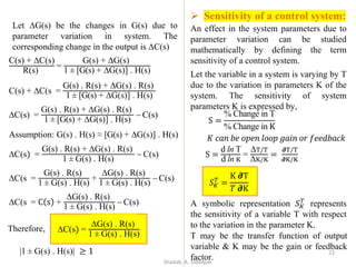 C(s) + ∆C(s)
R(s)
=
G(s) + ∆G(s)
1 ± [G(s) + ∆G(s)] . H(s)
C(s) + ∆C(s =
G(s) . R(s) + ∆G(s) . R(s)
1 ± [G(s) + ∆G(s)] . H(s)
∆C(s) =
G(s) . R(s) + ∆G(s) . R(s)
1 ± [G(s) + ∆G(s)] . H(s)
− C(s)
Assumption: G(s) . H(s) ≈ [G(s) + ∆G(s)] . H(s)
∆C(s) =
G(s) . R(s) + ∆G(s) . R(s)
1 ± G(s) . H(s)
− C(s)
∆C(s =
G(s) . R(s)
1 ± G(s) . H(s)
+
∆G(s) . R(s)
1 ± G(s) . H(s)
− C(s)
∆C(s = C s +
∆G(s) . R(s)
1 ± G(s) . H(s)
− C(s)
Therefore,
|1 ± G(s) . H(s)| ≥ 1
Let ∆G(s) be the changes in G(s) due to
parameter variation in system. The
corresponding change in the output is ∆C(s)
➢ Sensitivity of a control system:
An effect in the system parameters due to
parameter variation can be studied
mathematically by defining the term
sensitivity of a control system.
Let the variable in a system is varying by T
due to the variation in parameters K of the
system. The sensitivity of system
parameters K is expressed by,
S =
% Change in T
% Change in K
𝐾 𝑐𝑎𝑛 𝑏𝑒 𝑜𝑝𝑒𝑛 𝑙𝑜𝑜𝑝 𝑔𝑎𝑖𝑛 𝑜𝑟 𝑓𝑒𝑒𝑑𝑏𝑎𝑐𝑘
S =
d ln T
d ln K
=
∆T/T
∆K/K
=
𝝏T/T
𝝏K/K
𝑆𝐾
𝑇
=
K 𝝏T
𝑇 𝝏K
∆C(s) =
∆G(s) . R(s)
1 ± G(s) . H(s)
A symbolic representation 𝑆𝐾
𝑇
represents
the sensitivity of a variable T with respect
to the variation in the parameter K.
T may be the transfer function of output
variable & K may be the gain or feedback
factor.
22
Shadab. A. Siddique
 