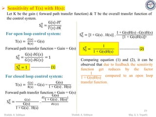 SG
T
=
G(s) 𝜕𝑇
𝑇(𝑠) 𝜕𝐾
For open loop control system:
T(s) =
C(s)
R(s)
= G(s)
Forward path transfer function = Gain = G(s)
SG
T
=
G(s) 𝜕𝐺(𝑠)
𝐺(𝑠) 𝜕𝐺(𝑠)
= 1
---------------- (1)
SG
T
= 1
For closed loop control system:
T(s) =
C(s)
R(s)
= G(s) =
G(s)
1 + G(s) . H(s)
Forward path transfer function = Gain = G(s)
SG
T
=
G s
G(s)
1 + G(s) . H(s)
.
𝜕[
G(s)
1 + G(s) . H(s)
}
𝜕𝐺(𝑠)
SG
T
= [1 + G(s) . H(s)] .
1 + G(s)H(s) −G(s)H(s)
[1 + G(s)H(s)]2
SG
T
=
1
1 + G(s)H(s)
---------------- (2)
Comparing equation (1) and (2), it can be
observed that due to feedback the sensitivity
function get reduces by the factor
1
1 + G(s)H(s)
compared to an open loop
transfer function.
➢ Sensitivity of T(s) with H(s):
Let K be the gain ( forward path transfer function) & T be the overall transfer function of
the control system.
23
Shadab. A. Siddique Maj. G. S. Tripathi
Shadab. A. Siddique
 