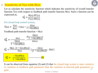➢ Sensitivity of T(s) with H(s):
Let us calculate the sensitivity function which indicates the sensitivity of overall transfer
function T(s) with respect to feedback path transfer function H(s). Such a function can be
expressed as,
SH
T
=
H(s) 𝜕𝑇(𝑠)
𝑇(𝑠) 𝜕𝐻(𝑠)
For closed loop control system,
T(s) =
C(s)
R(s)
= G(s) =
G(s)
1 + G(s)H(s)
Feedback path transfer function = H(s)
SH
T
=
H s
G(s)
1 + G(s)H(s)
.
𝜕[
G(s)
1 + G(s)H(s)
}
𝜕𝐻(𝑠)
SH
T
=
H(s) . [1 + G(s)H(s)]
G(s)
. [
−G(s)
[1 + G(s)H(s)]2 . G(s) ]
SH
T
=
− G(s)H(s)
1 + G(s)H(s)
---------------- (3)
It can be observed from equation (2) and (3) that the closed loop system is more sensitive
to variation in feedback path parameter than the variation in forward path parameter i.e.
gain. 24
Shadab. A. Siddique
 