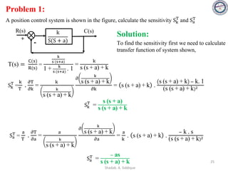 Problem 1:
A position control system is shown in the figure, calculate the sensitivity Sk
T
and Sa
T
R(s) k
S(S + a)
C(s)
+
- To find the sensitivity first we need to calculate
transfer function of system shown,
Solution:
T(s) =
C(s)
R(s)
=
k
s (s+a)
1 + k
s (s+a)
. 1
=
k
s (s + a) + k
Sk
T
=
k
T
.
𝜕T
𝜕k
=
k
k
s (s + a) + k
𝜕
k
s (s + a) + k
𝜕k
= s (s + a) + k .
s (s + a) + k − k. 1
(s (s + a) + k)2
Sa
T =
a
T
.
𝜕T
𝜕a
=
a
k
s (s + a) + k
𝜕
k
s (s + a) + k
𝜕a
=
a
k
. s (s + a) + k .
− k . s
(s (s + a) + k)2
Sk
T
=
s (s + a)
s (s + a) + k
Sa
T =
− as
s (s + a) + k 25
Shadab. A. Siddique
 