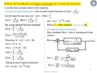 Effect of feedback on time constant of a control system:
Less the time constant, faster is the response.
Consider an open loop system with overall transfer function as G(s) =
k
1 + sT
.
Let the input be unit step, r(t) = u(t) » R(s) =
1
s
By using partial fraction method
C(s) =
A
S
+
B
1 + sT
C(s) =
A 1 + sT + Bs
s (1 + sT)
C(s) =
K
1 + sT
. R(s) =
k
1 + sT
.
1
s
Therefore, k = A(1 + sT) + Bs
For s = 0, A = k
For s = -1/T, B = -Tk
C(s) =
k
S
-
kT
1 + sT
C(s) =
k
S
-
k
s + 1/T
Taking Inverse Laplace transform
e(t) = k u(t) – k e ൗ
−t
T u(t)
e(t) = k (1 – e ൗ
−t
T ) u(t)
Consider an open loop system
+
-
G s =
k
1 + sT
H(s) = h(t)
R(s) C(s)
Here feedback H(s) = h(t) is introduced in the
system
T(s) =
C(s)
R(s)
=
k
1+sT
1 + k
1+sT
. H(s)
T(s) =
C(s)
R(s)
=
k
1 + sT+k H(s)
Where T = time constant ------------- (4)
27
Shadab. A. Siddique
 