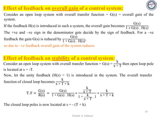 Effect of feedback on overall gain of a control system:
Consider an open loop system with overall transfer function = G(s) = overall gain of the
system.
If the feedback H(s) is introduced in such a system, the overall gain becomes
G(s)
1 ± G(s) . H(s)
.
The +ve and –ve sign in the denominator gets decide by the sign of feedback. For a –ve
feedback the gain G(s) is reduced by
G(s)
1 + G(s) . H(s)
,
so due to –ve feedback overall gain of the system reduces.
Effect of feedback on stability of a control system:
Consider an open loop system with overall transfer function = G(s) =
k
s + T
then open loop pole
is located at s = -T.
T. F =
C(s)
R(s)
=
G(s)
1 + G(s) . H(s)
=
k
s + T
1 + k
s + T
. 1
=
k
s + T + k
Now, let the unity feedback (H(s) = 1) is introduced in the system. The overall transfer
function of closed loop becomes
k
s + T + k
The closed loop poles is now located at s = - (T + k)
29
Shadab. A. Siddique
 