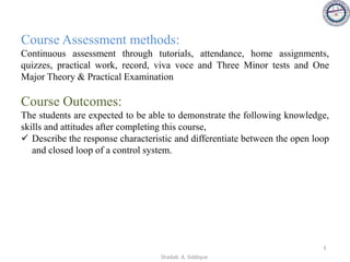 Course Assessment methods:
Continuous assessment through tutorials, attendance, home assignments,
quizzes, practical work, record, viva voce and Three Minor tests and One
Major Theory & Practical Examination
Course Outcomes:
The students are expected to be able to demonstrate the following knowledge,
skills and attitudes after completing this course,
✓ Describe the response characteristic and differentiate between the open loop
and closed loop of a control system.
3
Shadab. A. Siddique
 