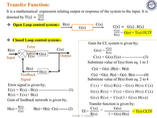 Transfer Function:
It is a mathematical expression relating output or response of the system to the input. It is
denoted by T s =
C(s)
R(s)
❖ Open Loop control system:-
G(s)
R(s) C(s)
C s = G s . R s
C(s)
R(s)
= G(s) = T(s) OLTF
❖ Closed Loop control system:-
R(s)
G(s)
C(s)
Output
H(s)
B(s)
+
Error
Signal
E(s)
Feedback
Signal
Input -
Error signal is given by;
E(s) = R(s) −B(s) --------------------- (1)
R(s) = E(s)+ B(s)
Gain of feedback network is given by;
H(s) =
B(s)
C(s)
,
B(s) = H(s) .C(s) -------- (2)
Gain for CL system is given by;
G(s) =
C(s)
E(s)
Substitute value of E(s) from eq. 1 to 3
C(s) = G(s).(R(s) − B(s))
C(s) =G(s) .R(s) − G(s) . B(s) --------(4)
Substitute value of B(s) from eq. 2 to 4
C(s) = G(s) R(s) − G(s).H(s).C(s)
G(s).R(s) = C(s) + G(s).H(s).C(s)
G(s).R(s) = C(s)(1+ G(s).H(s))
Transfer function is given by;
C(s) G(s)
=
R(s) 1 + G(s).H(s)
T
.F.=
C(s) = G(s).E(s) ---------------(3)
= T(s) CLTF
31
Shadab. A. Siddique
 