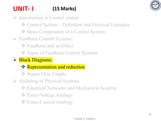 UNIT- I (15 Marks)
➢ Introduction to Control system
❖ Control System – Definition and Practical Examples
❖ Basic Components of a Control System
➢ Feedback Control Systems:
❖ Feedback and its Effect
❖ Types of Feedback Control Systems
➢ Block Diagrams:
❖ Representation and reduction
❖ Signal Flow Graphs
➢ Modeling of Physical Systems:
❖ Electrical Networks and Mechanical Systems
❖ Force-Voltage Analogy
❖ Force-Current Analogy
32
Shadab. A. Siddique
 