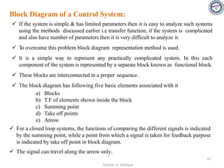 Block Diagram of a Control System:
✓ For a closed loop systems, the functions of comparing the different signals is indicated
by the summing point, while a point from which a signal is taken for feedback purpose
is indicated by take off point in block diagram.
✓ The signal can travel along the arrow only.
a) Blocks
b) T.F of elements shown inside the block
c) Summing point
d) Take off points
e) Arrow
✓ If the system is simple & has limited parameters then it is easy to analyze such systems
using the methods discussed earlier i.e transfer function, if the system is complicated
and also have number of parameters then it is very difficult to analyze it.
✓ T
o overcome this problem block diagram representation method is used.
✓ It is a simple way to represent any practically complicated system. In this each
component of the system is represented by a separate block known as functional block.
✓ These blocks are interconnected in a proper sequence.
✓ The block diagram has following five basic elements associated with it
33
Shadab. A. Siddique
 