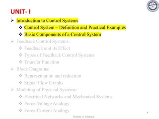 UNIT- I
➢ Introduction to Control Systems
❖ Control System – Definition and Practical Examples
❖ Basic Components of a Control System
➢ Feedback Control Systems:
❖ Feedback and its Effect
❖ Types of Feedback Control Systems
❖ Transfer Function
➢ Block Diagrams:
❖ Representation and reduction
❖ Signal Flow Graphs
➢ Modeling of Physical Systems:
❖ Electrical Networks and Mechanical Systems
❖ Force-Voltage Analogy
❖ Force-Current Analogy 4
Shadab. A. Siddique
 