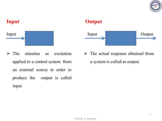 Input
➢ The stimulus or excitation
applied to a control system from
an external source in order to
produce the output is called
input
Input
Output
➢ The actual response obtained from
a system is called as output.
Output
Input
5
Shadab. A. Siddique
 