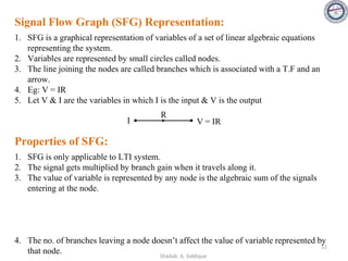 Signal Flow Graph (SFG) Representation:
1. SFG is a graphical representation of variables of a set of linear algebraic equations
representing the system.
2. Variables are represented by small circles called nodes.
3. The line joining the nodes are called branches which is associated with a T.F and an
arrow.
4. Eg: V = IR
5. Let V & I are the variables in which I is the input & V is the output
R
V = IR
I
Properties of SFG:
1. SFG is only applicable to LTI system.
2. The signal gets multiplied by branch gain when it travels along it.
3. The value of variable is represented by any node is the algebraic sum of the signals
entering at the node.
4. The no. of branches leaving a node doesn’t affect the value of variable represented by
that node.
51
Shadab. A. Siddique
 