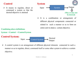 Control
➢ It means to regulate, direct or
command a system so that the
desired objective is attained
System
➢ It is a combination or arrangement of
different physical components connected or
related in such a manner so as to form an
entire unit to attain a certain objective.
Input Output
System
Control System:
➢ A control system is an arrangement of different physical elements connected in such a
manner so as to regulate, direct, command itself or some other system to achieve a certain
objective.
Combining above definitions
System + Control = Control System
Input
Desired
Output
Control System
(May or may not
be desired)
6
Shadab. A. Siddique
 