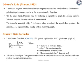 Mason’s Rule (Mason, 1953)
• The block diagram reduction technique requires successive application of fundamental
relationships in order to arrive at the system transfer function.
• On the other hand, Mason’s rule for reducing a signal-flow graph to a single transfer
function requires the application of one formula.
• The formula was derived by S. J. Mason when he related the signal-flow graph to the
simultaneous equations that can be written from the graph.
63
• The transfer function, C(s)/R(s), of a system represented by a signal-flow graph is;
Where,
n = number of forward paths.
Pi = the i th forward-path gain.
∆ = Determinant of the system
∆i = Determinant of the ith forward path
• ∆ is called the signal flow graph determinant or characteristic function. Since ∆=0 is the
system characteristic equation.

 
= =
n
i
i
i
P
s
R
s
C 1
)
(
)
(
Mason’s Gain Formula:
Shadab. A. Siddique
 