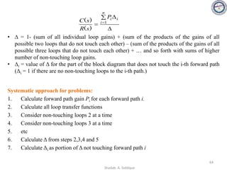 • ∆ = 1- (sum of all individual loop gains) + (sum of the products of the gains of all
possible two loops that do not touch each other) – (sum of the products of the gains of all
possible three loops that do not touch each other) + … and so forth with sums of higher
number of non-touching loop gains.
• ∆i = value of Δ for the part of the block diagram that does not touch the i-th forward path
(Δi = 1 if there are no non-touching loops to the i-th path.)
64

 
= =
n
i
i
i
P
s
R
s
C 1
)
(
)
(
Systematic approach for problems:
1. Calculate forward path gain Pi for each forward path i.
2. Calculate all loop transfer functions
3. Consider non-touching loops 2 at a time
4. Consider non-touching loops 3 at a time
5. etc
6. Calculate Δ from steps 2,3,4 and 5
7. Calculate Δi as portion of Δ not touching forward path i
Shadab. A. Siddique
 