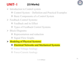 UNIT- I (15 Marks)
➢ Introduction to Control system
❖ Control System – Definition and Practical Examples
❖ Basic Components of a Control System
➢ Feedback Control Systems:
❖ Feedback and its Effect
❖ Types of Feedback Control Systems
➢ Block Diagrams:
❖ Representation and reduction
❖ Signal Flow Graphs
➢ Modeling of Physical Systems:
❖ Electrical Networks and Mechanical Systems
❖ Force-Voltage Analogy
❖ Force-Current Analogy
S. A. Siddique
75
 
