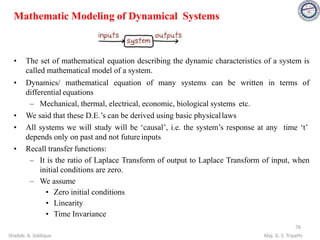 Mathematic Modeling of Dynamical Systems
• The set of mathematical equation describing the dynamic characteristics of a system is
called mathematical model of a system.
• Dynamics/ mathematical equation of many systems can be written in terms of
differential equations
– Mechanical, thermal, electrical, economic, biological systems etc.
• We said that these D.E.’s can be derived using basic physicallaws
• All systems we will study will be ‘causal’, i.e. the system’s response at any time ‘t’
depends only on past and not future inputs
• Recall transfer functions:
– It is the ratio of Laplace Transform of output to Laplace Transform of input, when
initial conditions are zero.
– We assume
• Zero initial conditions
• Linearity
• Time Invariance
76
Shadab. A. Siddique Maj. G. S. Tripathi
 
