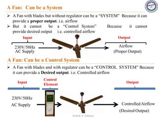 A Fan: Can be a System
➢ A Fan with blades but without regulator can be a “SYSTEM” Because it can
provide a proper output. i.e. airflow
➢ But it cannot be a “Control System” Because it cannot
provide desired output i.e. controlled airflow
230V/50Hz
AC Supply
Airflow
(Proper Output)
Input Output
A Fan: Can be a Control System
➢ A Fan with blades and with regulator can be a “CONTROL SYSTEM” Because
it can provide a Desired output. i.e. Controlled airflow
230V/50Hz
AC Supply ControlledAirflow
(Desired Output)
Input Output
Control
Element
8
Shadab. A. Siddique
 
