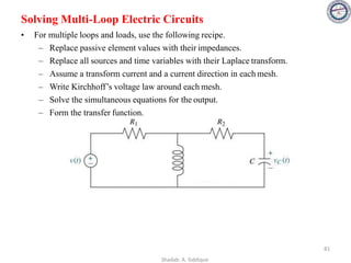 Solving Multi-Loop Electric Circuits
• For multiple loops and loads, use the following recipe.
– Replace passive element values with their impedances.
– Replace all sources and time variables with their Laplace transform.
– Assume a transform current and a current direction in each mesh.
– Write Kirchhoff’s voltage law around each mesh.
– Solve the simultaneous equations for the output.
– Form the transfer function.
81
Shadab. A. Siddique
 