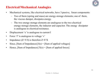 Electrical/Mechanical Analogies
• Mechanical systems, like electrical networks, have 3 passive, linear components:
– Two of them (spring and mass) are energy-storage elements; one of them,
the viscous damper, dissipates energy.
– The two energy-storage elements are analogous to the two electrical
energy-storage elements, the inductor and capacitor. The energy dissipater
is analogous to electrical resistance.
• Displacement ‘x’ is analogous to current I
• Force ‘f’ is analogous to voltage ‘v’
• Impedance (Z=V/I) is therefore Z=F/X
• Since, [Sum of Impedances] I(s) = [Sum of applied voltages]
• Hence, [Sum of Impedances] X(s) = [Sum of applied forces]
86
Shadab. A. Siddique
 
