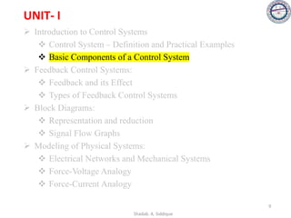 UNIT- I
➢ Introduction to Control Systems
❖ Control System – Definition and Practical Examples
❖ Basic Components of a Control System
➢ Feedback Control Systems:
❖ Feedback and its Effect
❖ Types of Feedback Control Systems
➢ Block Diagrams:
❖ Representation and reduction
❖ Signal Flow Graphs
➢ Modeling of Physical Systems:
❖ Electrical Networks and Mechanical Systems
❖ Force-Voltage Analogy
❖ Force-Current Analogy
9
Shadab. A. Siddique
 