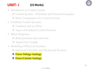 UNIT- I (15 Marks)
➢ Introduction to Control system
❖ Control System – Definition and Practical Examples
❖ Basic Components of a Control System
➢ Feedback Control Systems:
❖ Feedback and its Effect
❖ Types of Feedback Control Systems
➢ Block Diagrams:
❖ Representation and reduction
❖ Signal Flow Graphs
➢ Modeling of Physical Systems:
❖ Electrical Networks and Mechanical Systems
❖ Force-Voltage Analogy
❖ Force-Current Analogy
S. A. Siddique
98
 