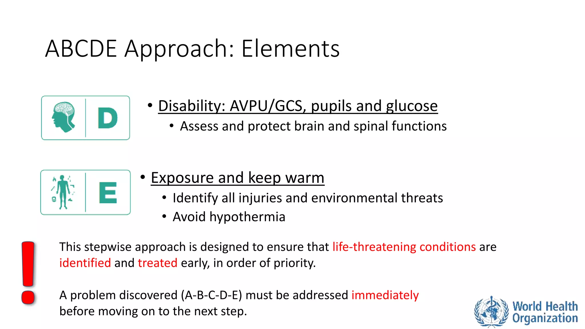 ABCDE Approach: Elements
• Disability: AVPU/GCS, pupils and glucose
• Assess and protect brain and spinal functions
• Exposure and keep warm
• Identify all injuries and environmental threats
• Avoid hypothermia
This stepwise approach is designed to ensure that life-threatening conditions are
identified and treated early, in order of priority.
A problem discovered (A-B-C-D-E) must be addressed immediately
before moving on to the next step.
 