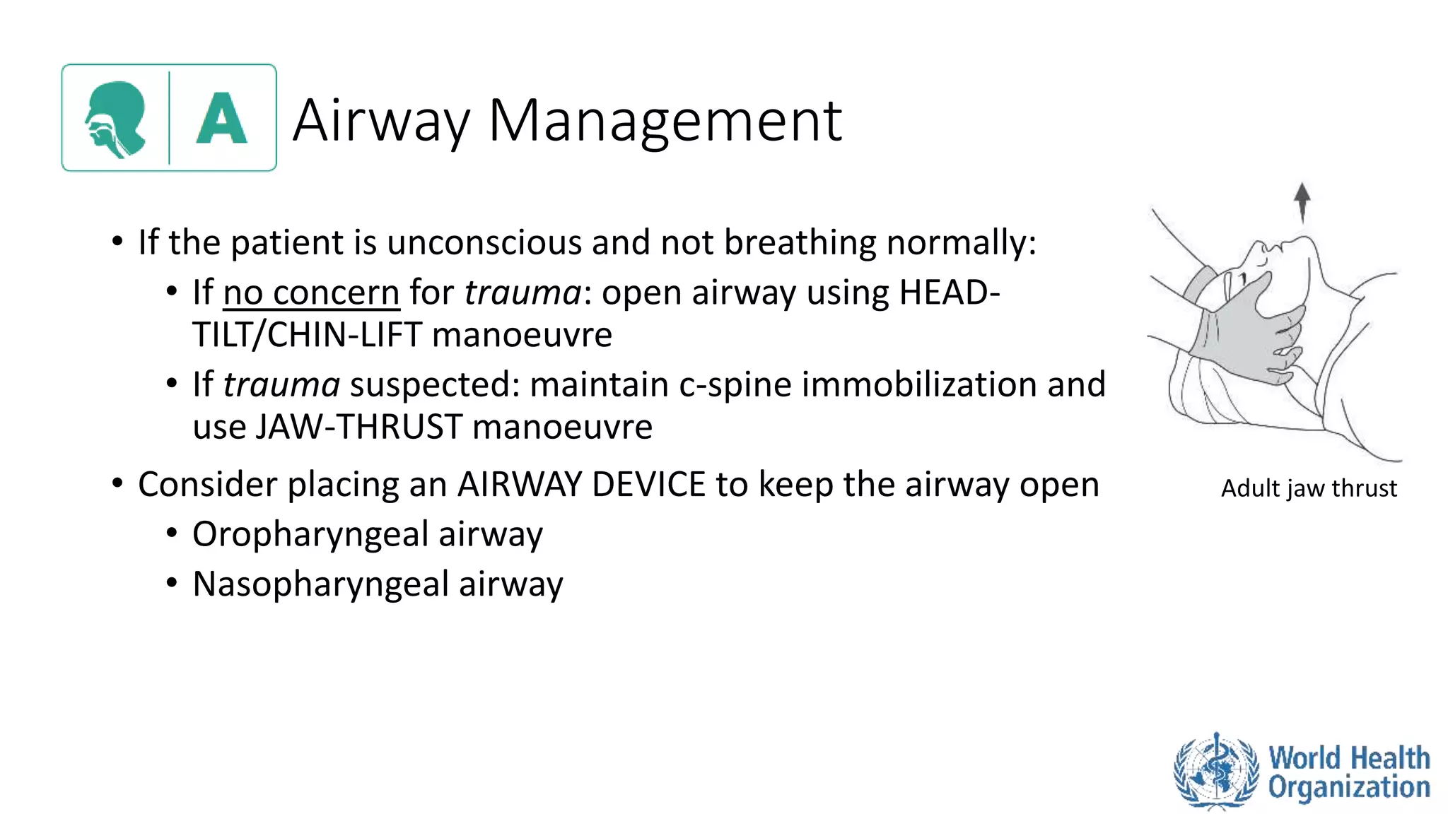 Airway Management
• If the patient is unconscious and not breathing normally:
• If no concern for trauma: open airway using HEAD-
TILT/CHIN-LIFT manoeuvre
• If trauma suspected: maintain c-spine immobilization and
use JAW-THRUST manoeuvre
• Consider placing an AIRWAY DEVICE to keep the airway open
• Oropharyngeal airway
• Nasopharyngeal airway
Adult jaw thrust
 