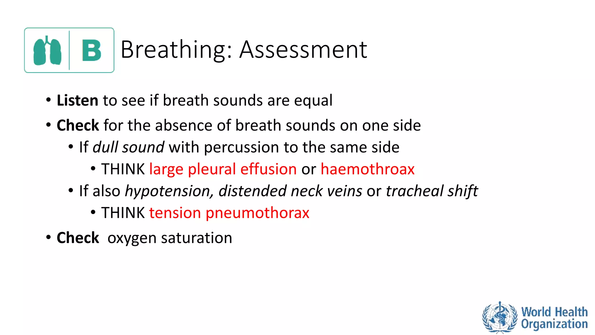Breathing: Assessment
• Listen to see if breath sounds are equal
• Check for the absence of breath sounds on one side
• If dull sound with percussion to the same side
• THINK large pleural effusion or haemothroax
• If also hypotension, distended neck veins or tracheal shift
• THINK tension pneumothorax
• Check oxygen saturation
 