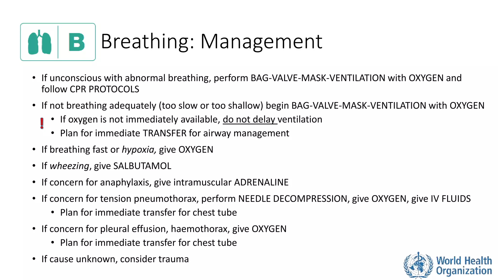 Breathing: Management
• If unconscious with abnormal breathing, perform BAG-VALVE-MASK-VENTILATION with OXYGEN and
follow CPR PROTOCOLS
• If not breathing adequately (too slow or too shallow) begin BAG-VALVE-MASK-VENTILATION with OXYGEN
• If oxygen is not immediately available, do not delay ventilation
• Plan for immediate TRANSFER for airway management
• If breathing fast or hypoxia, give OXYGEN
• If wheezing, give SALBUTAMOL
• If concern for anaphylaxis, give intramuscular ADRENALINE
• If concern for tension pneumothorax, perform NEEDLE DECOMPRESSION, give OXYGEN, give IV FLUIDS
• Plan for immediate transfer for chest tube
• If concern for pleural effusion, haemothorax, give OXYGEN
• Plan for immediate transfer for chest tube
• If cause unknown, consider trauma
 