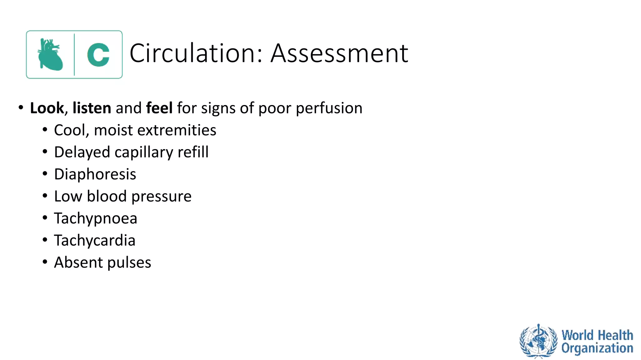Circulation: Assessment
• Look, listen and feel for signs of poor perfusion
• Cool, moist extremities
• Delayed capillary refill
• Diaphoresis
• Low blood pressure
• Tachypnoea
• Tachycardia
• Absent pulses
 