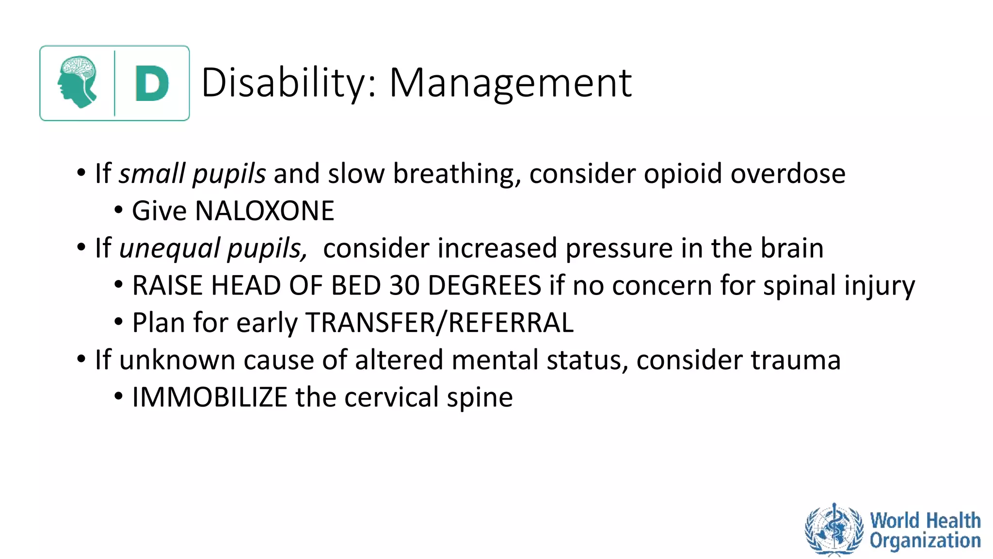 Disability: Management
• If small pupils and slow breathing, consider opioid overdose
• Give NALOXONE
• If unequal pupils, consider increased pressure in the brain
• RAISE HEAD OF BED 30 DEGREES if no concern for spinal injury
• Plan for early TRANSFER/REFERRAL
• If unknown cause of altered mental status, consider trauma
• IMMOBILIZE the cervical spine
 