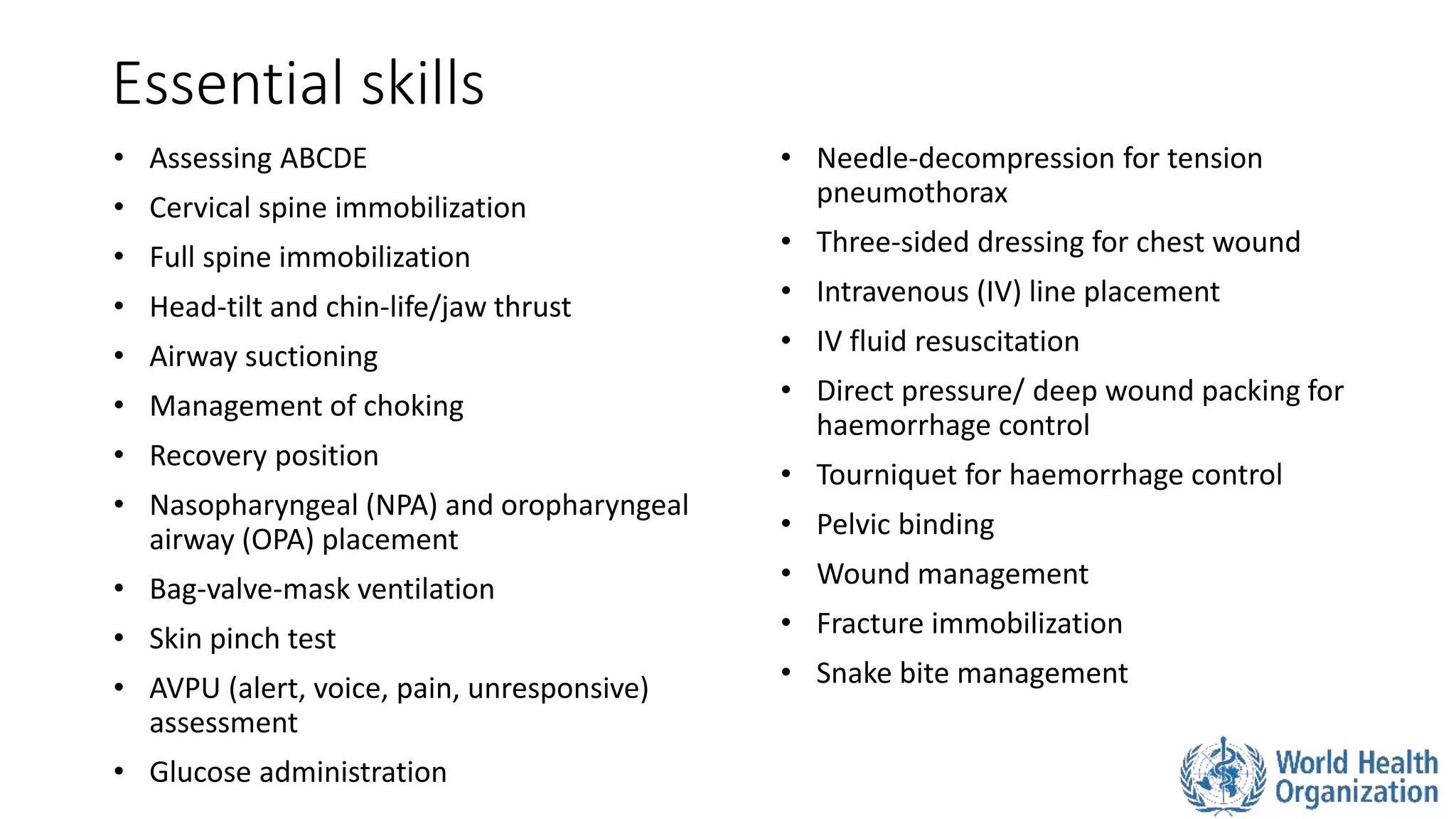 Essential skills
• Assessing ABCDE
• Cervical spine immobilization
• Full spine immobilization
• Head-tilt and chin-life/jaw thrust
• Airway suctioning
• Management of choking
• Recovery position
• Nasopharyngeal (NPA) and oropharyngeal
airway (OPA) placement
• Bag-valve-mask ventilation
• Skin pinch test
• AVPU (alert, voice, pain, unresponsive)
assessment
• Glucose administration
• Needle-decompression for tension
pneumothorax
• Three-sided dressing for chest wound
• Intravenous (IV) line placement
• IV fluid resuscitation
• Direct pressure/ deep wound packing for
haemorrhage control
• Tourniquet for haemorrhage control
• Pelvic binding
• Wound management
• Fracture immobilization
• Snake bite management
 