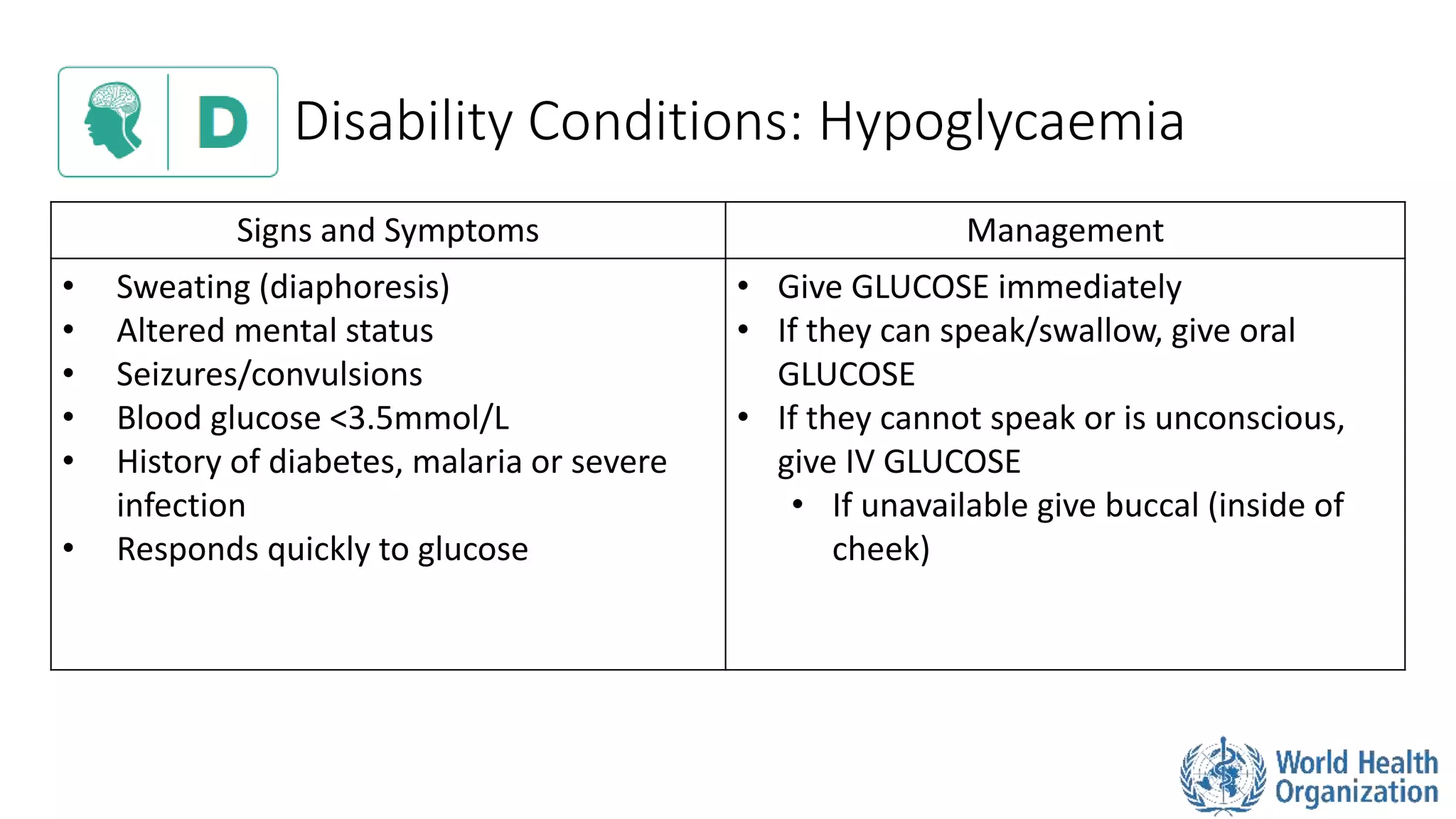 Disability Conditions: Hypoglycaemia
Signs and Symptoms Management
• Sweating (diaphoresis)
• Altered mental status
• Seizures/convulsions
• Blood glucose <3.5mmol/L
• History of diabetes, malaria or severe
infection
• Responds quickly to glucose
• Give GLUCOSE immediately
• If they can speak/swallow, give oral
GLUCOSE
• If they cannot speak or is unconscious,
give IV GLUCOSE
• If unavailable give buccal (inside of
cheek)
 