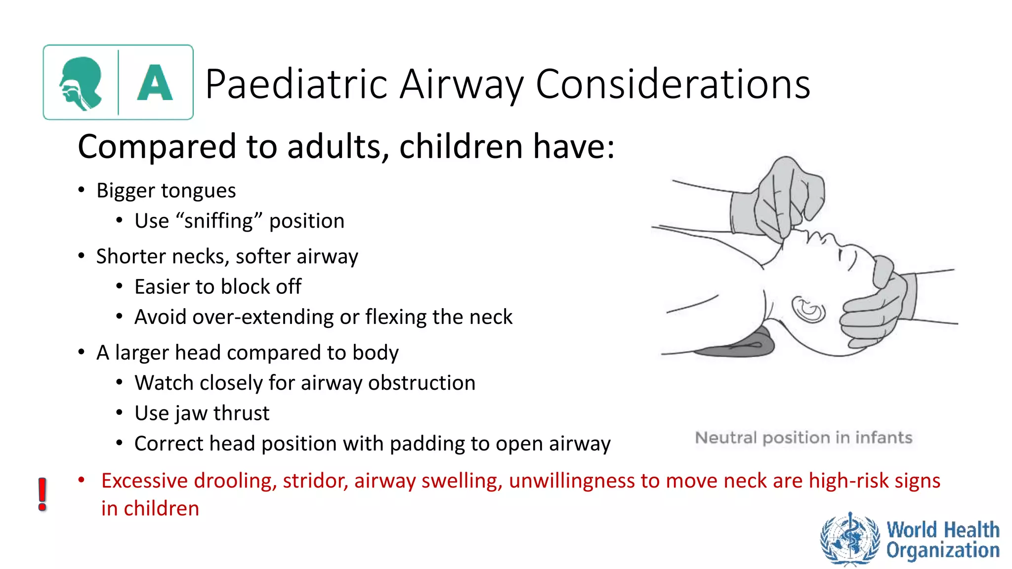 Paediatric Airway Considerations
Compared to adults, children have:
• Bigger tongues
• Use “sniffing” position
• Shorter necks, softer airway
• Easier to block off
• Avoid over-extending or flexing the neck
• A larger head compared to body
• Watch closely for airway obstruction
• Use jaw thrust
• Correct head position with padding to open airway
• Excessive drooling, stridor, airway swelling, unwillingness to move neck are high-risk signs
in children
 