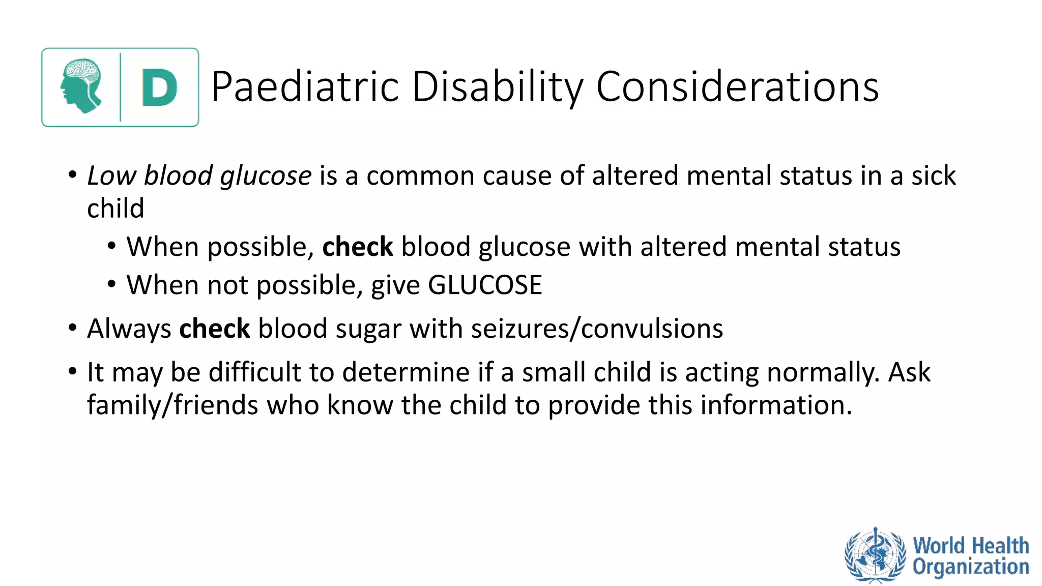 Paediatric Disability Considerations
• Low blood glucose is a common cause of altered mental status in a sick
child
• When possible, check blood glucose with altered mental status
• When not possible, give GLUCOSE
• Always check blood sugar with seizures/convulsions
• It may be difficult to determine if a small child is acting normally. Ask
family/friends who know the child to provide this information.
 