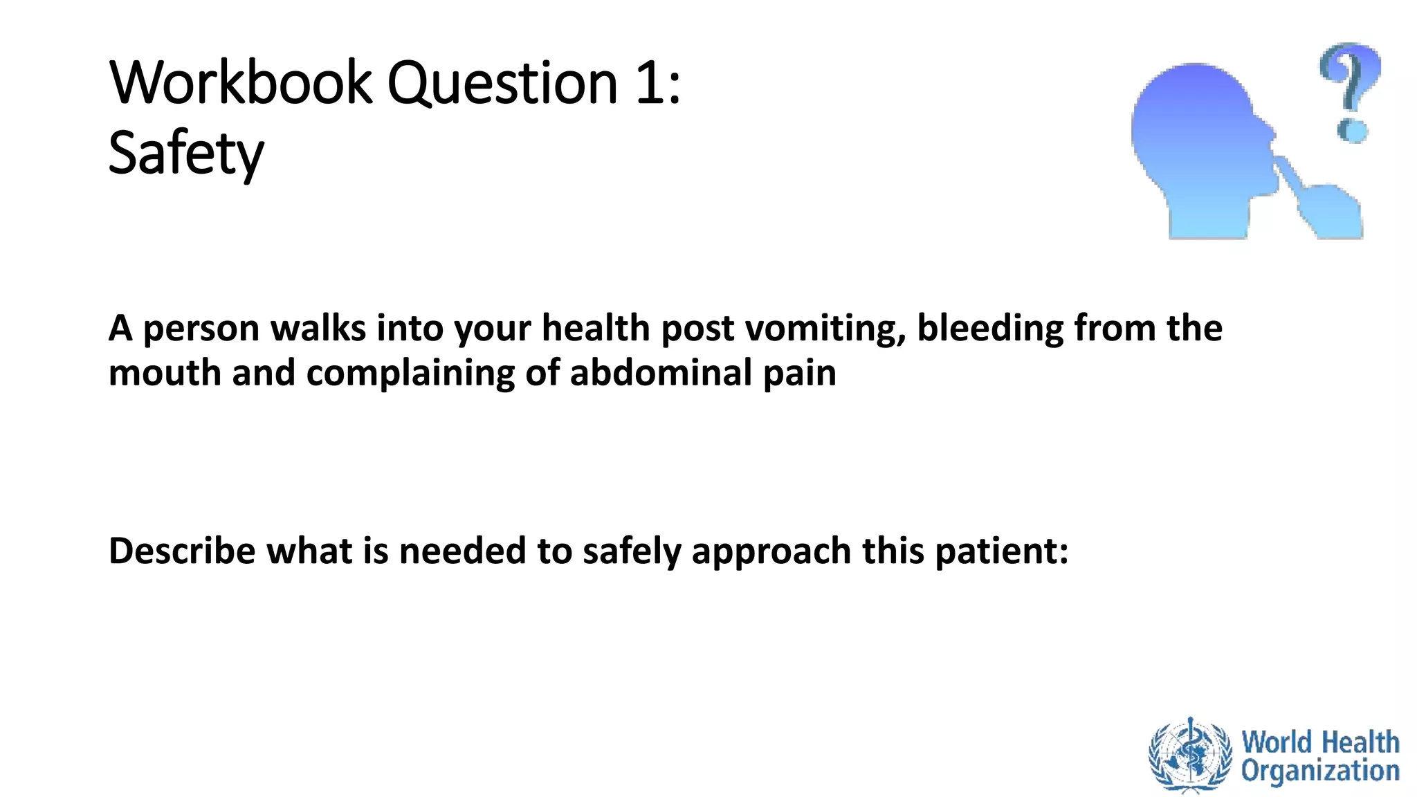 Workbook Question 1:
Safety
A person walks into your health post vomiting, bleeding from the
mouth and complaining of abdominal pain
Describe what is needed to safely approach this patient:
 