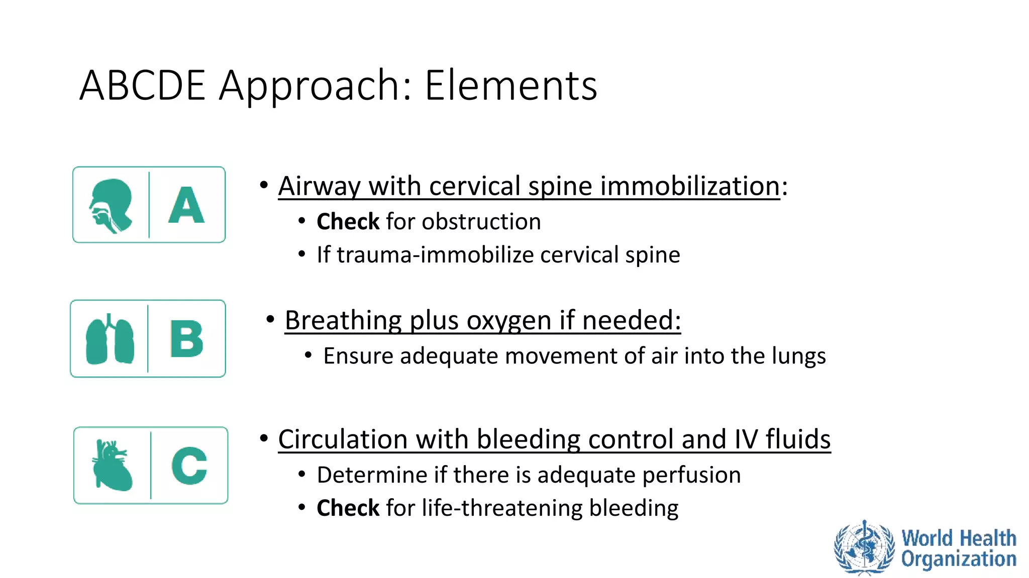 ABCDE Approach: Elements
• Breathing plus oxygen if needed:
• Ensure adequate movement of air into the lungs
• Airway with cervical spine immobilization:
• Check for obstruction
• If trauma-immobilize cervical spine
• Circulation with bleeding control and IV fluids
• Determine if there is adequate perfusion
• Check for life-threatening bleeding
 