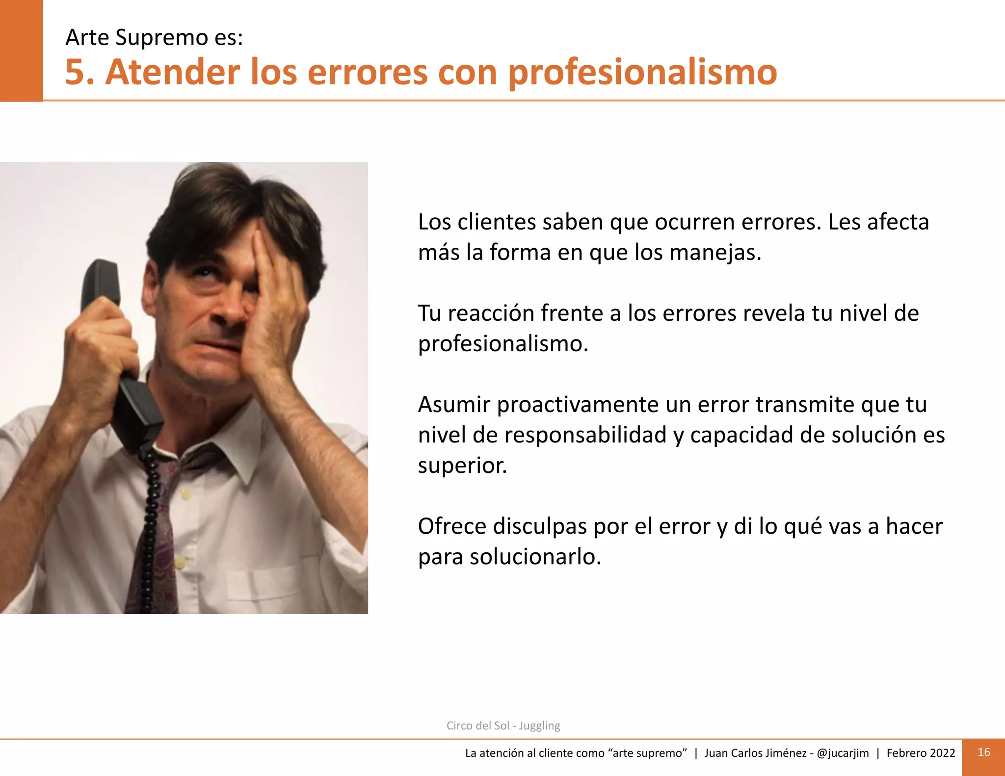 La atención al cliente como “arte supremo” | Juan Carlos Jiménez - @jucarjim | Febrero 2022 16
5. Atender los errores con profesionalismo
Los clientes saben que ocurren errores. Les afecta
más la forma en que los manejas.
Tu reacción frente a los errores revela tu nivel de
profesionalismo.
Asumir proactivamente un error transmite que tu
nivel de responsabilidad y capacidad de solución es
superior.
Ofrece disculpas por el error y di lo qué vas a hacer
para solucionarlo.
Arte Supremo es:
Circo del Sol - Juggling
 