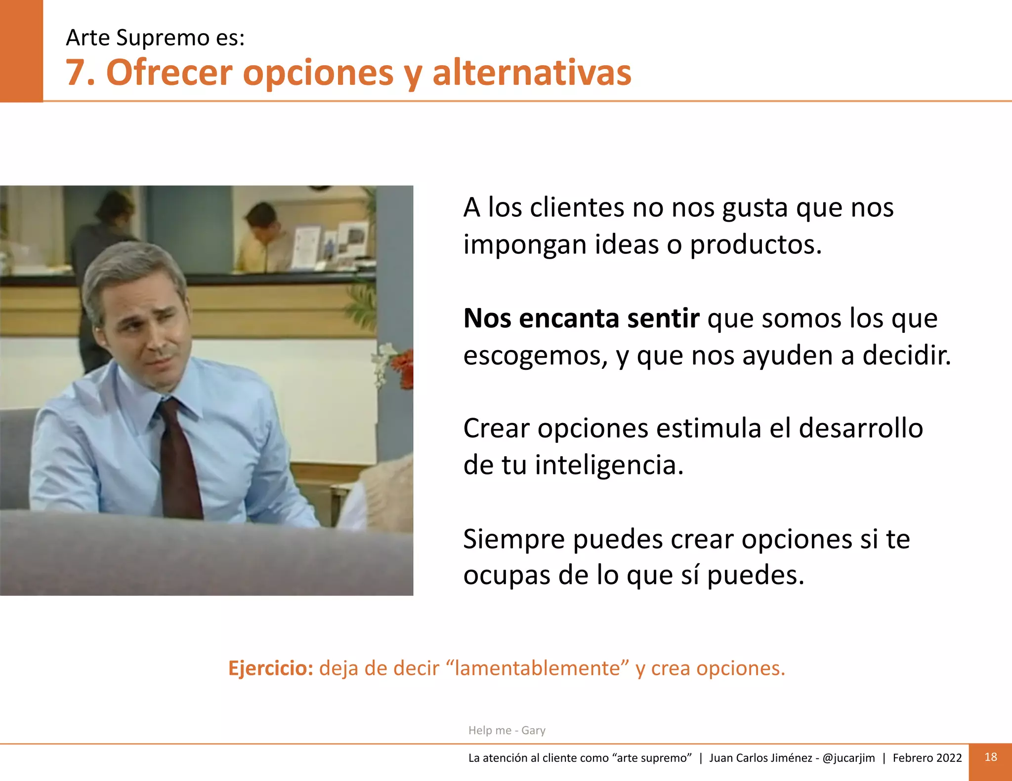 La atención al cliente como “arte supremo” | Juan Carlos Jiménez - @jucarjim | Febrero 2022 18
7. Ofrecer opciones y alternativas
A los clientes no nos gusta que nos
impongan ideas o productos.
Nos encanta sentir que somos los que
escogemos, y que nos ayuden a decidir.
Crear opciones estimula el desarrollo
de tu inteligencia.
Siempre puedes crear opciones si te
ocupas de lo que sí puedes.
Arte Supremo es:
Help me - Gary
Ejercicio: deja de decir “lamentablemente” y crea opciones.
 