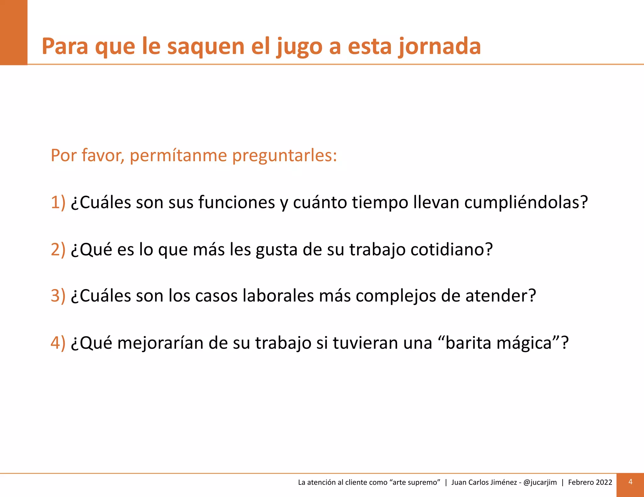 La atención al cliente como “arte supremo” | Juan Carlos Jiménez - @jucarjim | Febrero 2022 4
Para que le saquen el jugo a esta jornada
Por favor, permítanme preguntarles:
1) ¿Cuáles son sus funciones y cuánto tiempo llevan cumpliéndolas?
2) ¿Qué es lo que más les gusta de su trabajo cotidiano?
3) ¿Cuáles son los casos laborales más complejos de atender?
4) ¿Qué mejorarían de su trabajo si tuvieran una “barita mágica”?
 