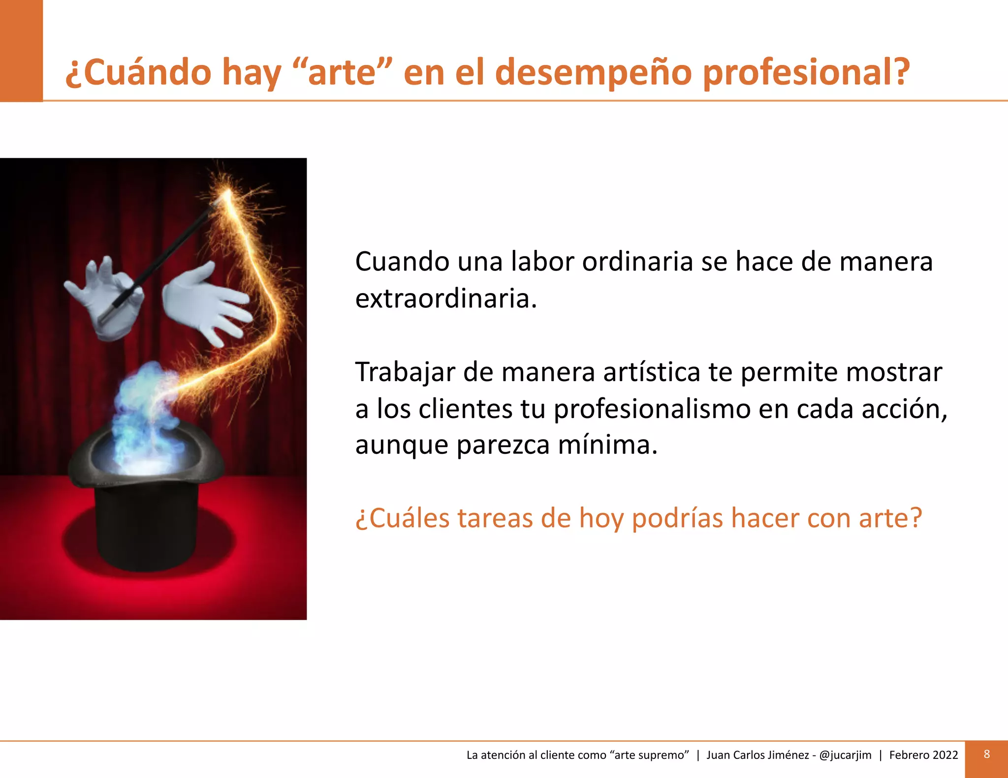 La atención al cliente como “arte supremo” | Juan Carlos Jiménez - @jucarjim | Febrero 2022 8
¿Cuándo hay “arte” en el desempeño profesional?
Cuando una labor ordinaria se hace de manera
extraordinaria.
Trabajar de manera artística te permite mostrar
a los clientes tu profesionalismo en cada acción,
aunque parezca mínima.
¿Cuáles tareas de hoy podrías hacer con arte?
 