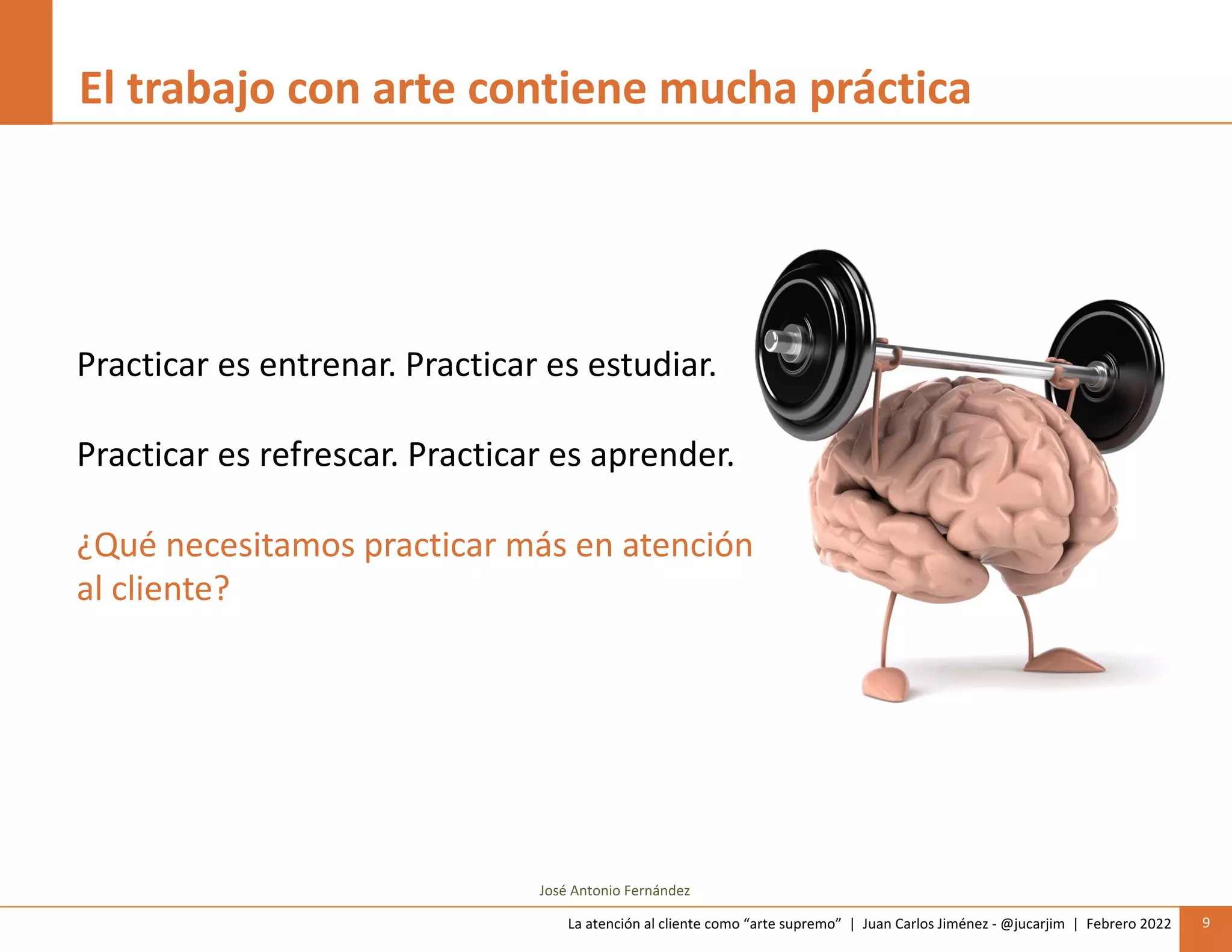 La atención al cliente como “arte supremo” | Juan Carlos Jiménez - @jucarjim | Febrero 2022 9
El trabajo con arte contiene mucha práctica
Practicar es entrenar. Practicar es estudiar.
Practicar es refrescar. Practicar es aprender.
¿Qué necesitamos practicar más en atención
al cliente?
José Antonio Fernández
 