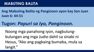 MABUTING BALITA
Ang Mabuting Balita ng Panginoon ayon kay San Juan
Juan 6: 44-51
Tugon: Papuri sa Iyo, Panginoon.
Noong mga panahong iyon, nagbulung-
bulungan ang mga Judio dahil sa sinabi ni
Hesus, “Ako ang pagkaing bumaba, mula sa
langit.”
 