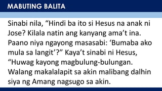 MABUTING BALITA
Sinabi nila, “Hindi ba ito si Hesus na anak ni
Jose? Kilala natin ang kanyang ama’t ina.
Paano niya ngayong masasabi: ‘Bumaba ako
mula sa langit’?” Kaya’t sinabi ni Hesus,
“Huwag kayong magbulung-bulungan.
Walang makalalapit sa akin malibang dalhin
siya ng Amang nagsugo sa akin.
 