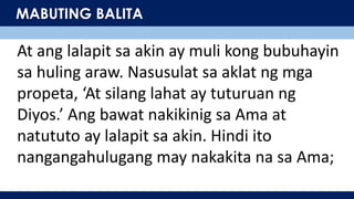 MABUTING BALITA
At ang lalapit sa akin ay muli kong bubuhayin
sa huling araw. Nasusulat sa aklat ng mga
propeta, ‘At silang lahat ay tuturuan ng
Diyos.’ Ang bawat nakikinig sa Ama at
natututo ay lalapit sa akin. Hindi ito
nangangahulugang may nakakita na sa Ama;
 