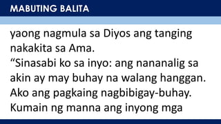 MABUTING BALITA
yaong nagmula sa Diyos ang tanging
nakakita sa Ama.
“Sinasabi ko sa inyo: ang nananalig sa
akin ay may buhay na walang hanggan.
Ako ang pagkaing nagbibigay-buhay.
Kumain ng manna ang inyong mga
 