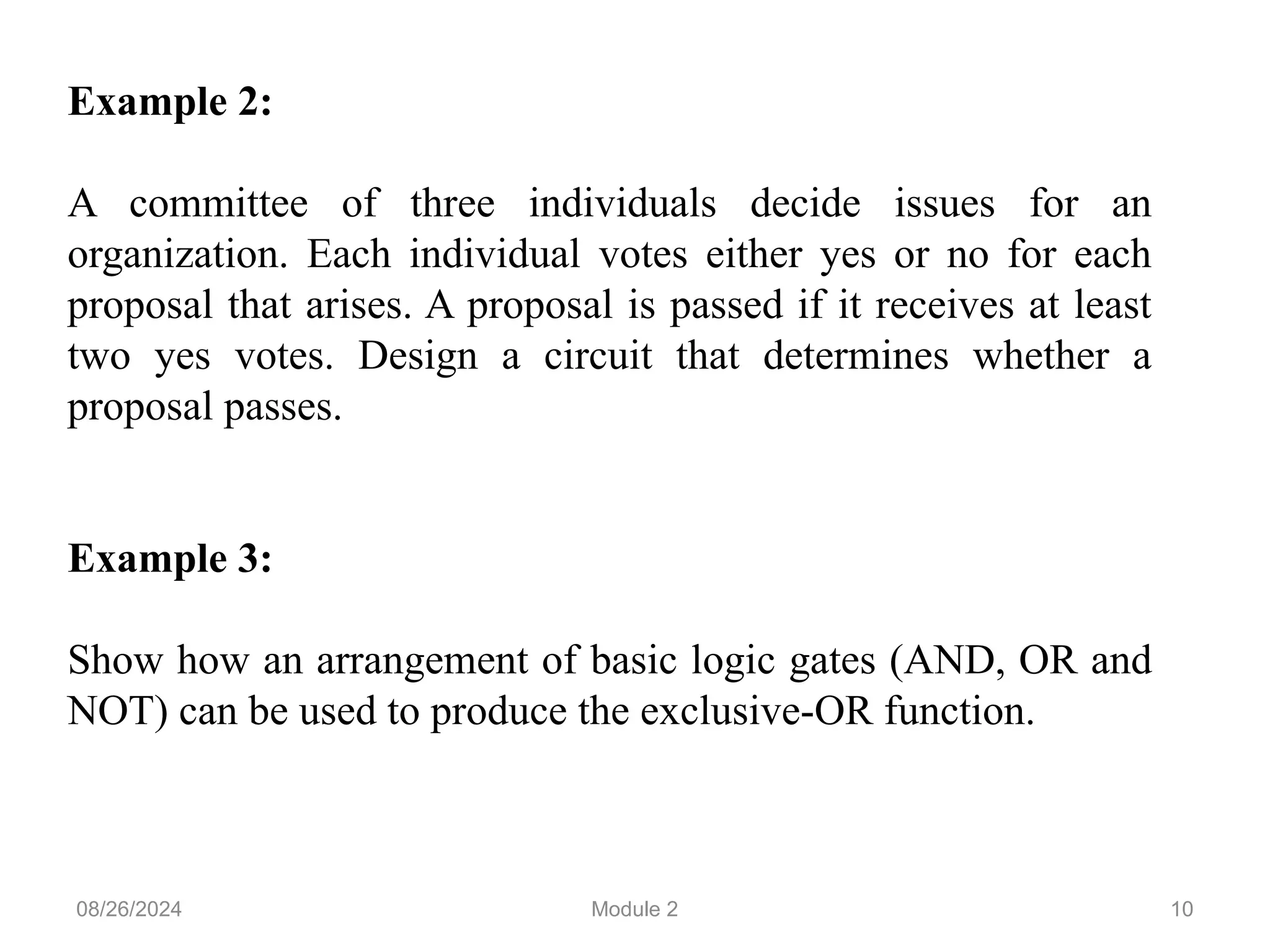 10
Example 2:
A committee of three individuals decide issues for an
organization. Each individual votes either yes or no for each
proposal that arises. A proposal is passed if it receives at least
two yes votes. Design a circuit that determines whether a
proposal passes.
Example 3:
Show how an arrangement of basic logic gates (AND, OR and
NOT) can be used to produce the exclusive-OR function.
08/26/2024 Module 2
 