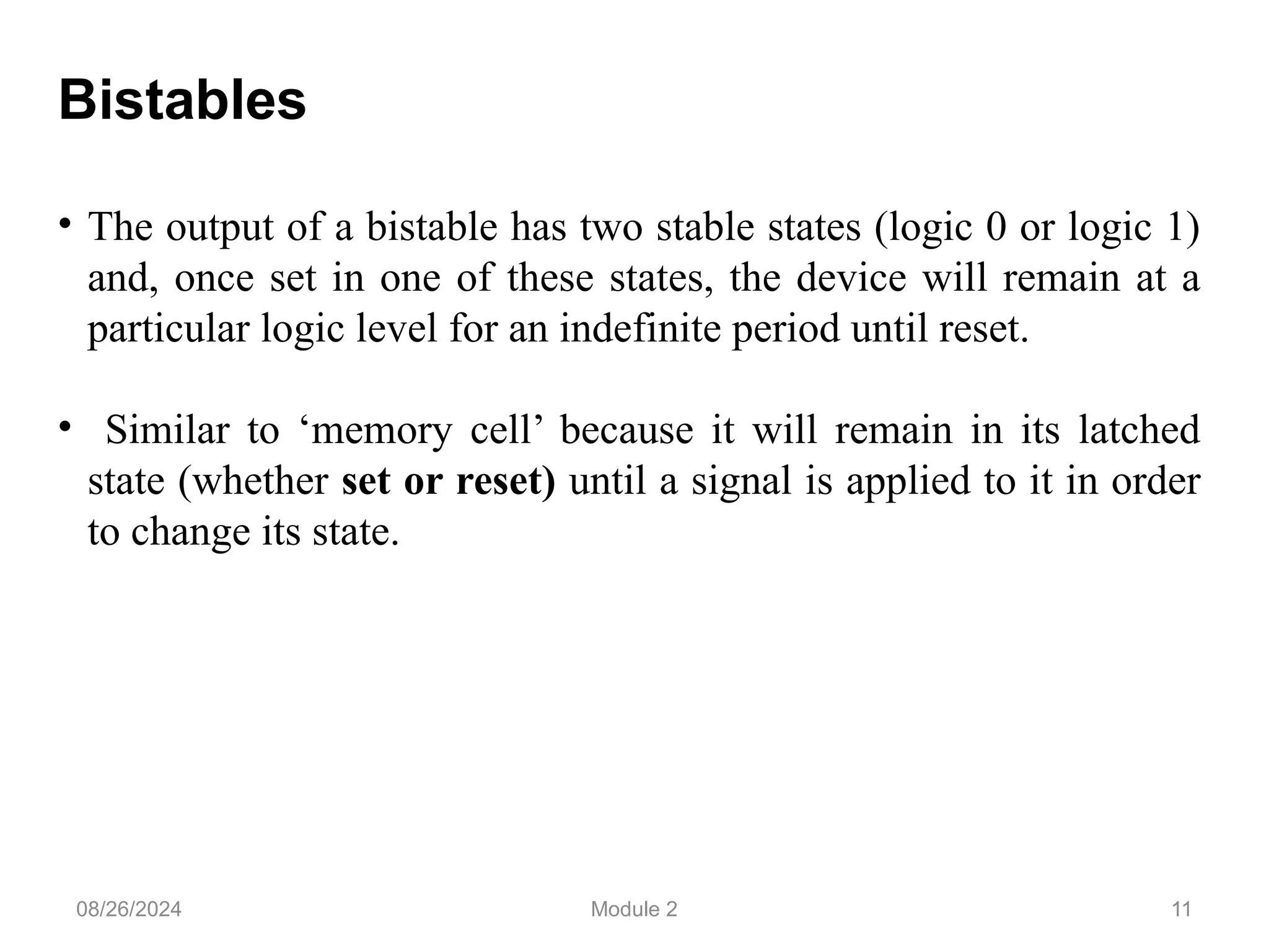 11
Bistables
• The output of a bistable has two stable states (logic 0 or logic 1)
and, once set in one of these states, the device will remain at a
particular logic level for an indefinite period until reset.
• Similar to ‘memory cell’ because it will remain in its latched
state (whether set or reset) until a signal is applied to it in order
to change its state.
08/26/2024 Module 2
 